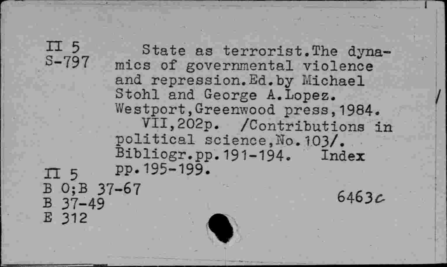 ﻿P- 5 State as terrorist.The dyna-S“797 mics of governmental violence and repression.Ed.by Michael Stohl and George A.Lopez. Westport,Greenwood press,1984.
VII,2O2p. /Contributions in political science,Ko.103/. Bibliogr.pp.191-194. Index
Ti 5 PP.195-199.
B 0;B 37-67
B 37-49
64636-
E 312